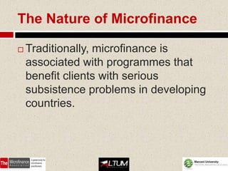 The Nature of Microfinance

   Traditionally, microfinance is
    associated with programmes that
    benefit clients with serious
    subsistence problems in developing
    countries.
 