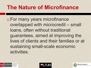 The Nature of Microfinance

   For many years microfinance
    overlapped with microcredit – small
    loans, often without traditional
    guarantees, aimed at improving the
    lives of clients and their families or at
    sustaining small-scale economic
    activities.
 