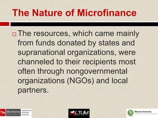 The Nature of Microfinance

   The resources, which came mainly
    from funds donated by states and
    supranational organizations, were
    channeled to their recipients most
    often through nongovernmental
    organizations (NGOs) and local
    partners.
 