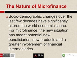 The Nature of Microfinance

   Socio-demographic changes over the
    last few decades have significantly
    altered the world economic scene.
    For microfinance, the new situation
    has meant potential new
    beneficiaries, new products and a
    greater involvement of financial
    intermediaries.
 