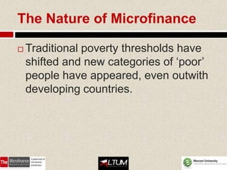 The Nature of Microfinance

   Traditional poverty thresholds have
    shifted and new categories of ‘poor’
    people have appeared, even outwith
    developing countries.
 