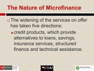 The Nature of Microfinance

   The widening of the services on offer
    has taken five directions:
     credit products, which provide

      alternatives to loans, savings,
      insurance services, structured
      finance and technical assistance.
 