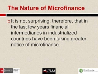 The Nature of Microfinance

   It is not surprising, therefore, that in
    the last few years financial
    intermediaries in industrialized
    countries have been taking greater
    notice of microfinance.
 