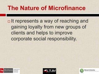 The Nature of Microfinance

   It represents a way of reaching and
    gaining loyalty from new groups of
    clients and helps to improve
    corporate social responsibility.
 