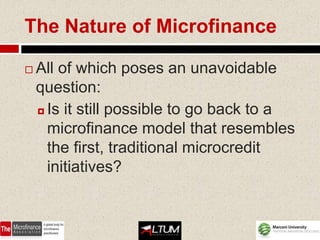 The Nature of Microfinance

   All of which poses an unavoidable
    question:
     Is it still possible to go back to a

      microfinance model that resembles
      the first, traditional microcredit
      initiatives?
 