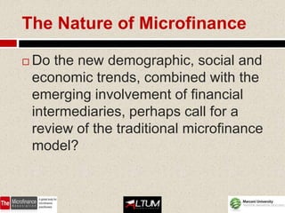 The Nature of Microfinance

   Do the new demographic, social and
    economic trends, combined with the
    emerging involvement of financial
    intermediaries, perhaps call for a
    review of the traditional microfinance
    model?
 