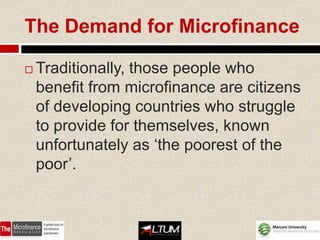 The Demand for Microfinance

   Traditionally, those people who
    benefit from microfinance are citizens
    of developing countries who struggle
    to provide for themselves, known
    unfortunately as ‘the poorest of the
    poor’.
 