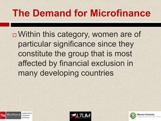 The Demand for Microfinance

   Within this category, women are of
    particular significance since they
    constitute the group that is most
    affected by financial exclusion in
    many developing countries
 