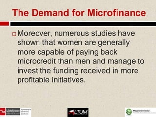 The Demand for Microfinance

   Moreover, numerous studies have
    shown that women are generally
    more capable of paying back
    microcredit than men and manage to
    invest the funding received in more
    profitable initiatives.
 