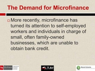 The Demand for Microfinance

   More recently, microfinance has
    turned its attention to self-employed
    workers and individuals in charge of
    small, often family-owned
    businesses, which are unable to
    obtain bank credit.
 
