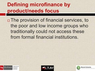 Defining microfinance by
product/needs focus
   The provision of financial services, to
    the poor and low income groups who
    traditionally could not access these
    from formal financial institutions.
 