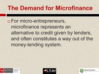 The Demand for Microfinance

   For micro-entrepreneurs,
    microfinance represents an
    alternative to credit given by lenders,
    and often constitutes a way out of the
    money-lending system.
 