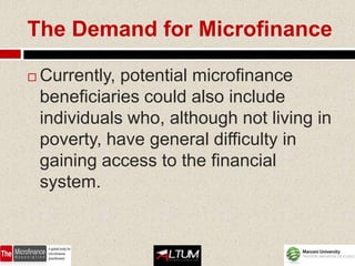 The Demand for Microfinance

   Currently, potential microfinance
    beneficiaries could also include
    individuals who, although not living in
    poverty, have general difficulty in
    gaining access to the financial
    system.
 