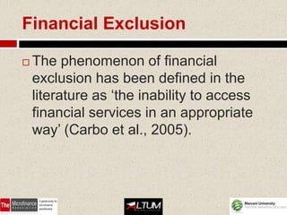 Financial Exclusion

   The phenomenon of financial
    exclusion has been defined in the
    literature as ‘the inability to access
    financial services in an appropriate
    way’ (Carbo et al., 2005).
 