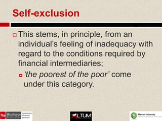 Self-exclusion

   This stems, in principle, from an
    individual’s feeling of inadequacy with
    regard to the conditions required by
    financial intermediaries;
     ‘the poorest of the poor’ come

      under this category.
 