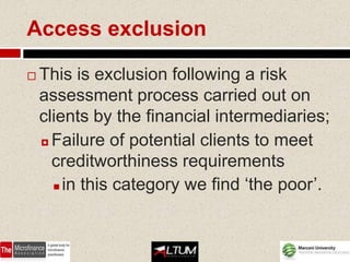 Access exclusion

   This is exclusion following a risk
    assessment process carried out on
    clients by the financial intermediaries;
     Failure of potential clients to meet

      creditworthiness requirements
       in this category we find ‘the poor’.
 