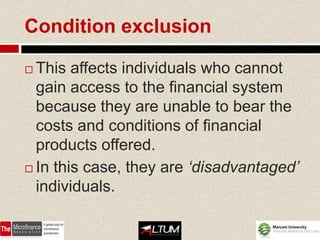 Condition exclusion

 This affects individuals who cannot
  gain access to the financial system
  because they are unable to bear the
  costs and conditions of financial
  products offered.
 In this case, they are ‘disadvantaged’

  individuals.
 