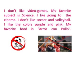 I don’t like video-games. My favorite
subject is Science. I like going to the
cinema. I don’t like soccer and volleyball.
I like the colors purple and pink. My
favorite food is “Arroz con Pollo”.
 
