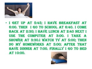 HH


• I get up at 5:45; I have breakfast at
  6:00. Then I go to school at 6:40. I come
  back at 2:30; I have lunch at 2:40 next I
  use the computer at 3:00. I take a
  shower at 3:30.I watch TV at 5:00; then
  do my homeworks at 5:00; after that
  have dinner at 7:00. Finally I go to bed
  at 10:00.
 