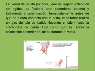 La pierna de batida (exterior), que ha llegado extendida sin rigidez, se flexiona para extenderse potente y totalmente a continuación. Inmediatamente antes de que se pierda contacto con la pista, el saltador realiza un giro del pie de batida llevando el talón hacia la colchoneta de caída. Con dicho giro se facilita la colocación posterior del atleta durante el vuelo. 
