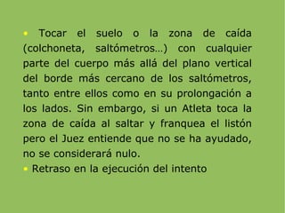 Tocar el suelo o la zona de caída (colchoneta, saltómetros…) con cualquier parte del cuerpo más allá del plano vertical del borde más cercano de los saltómetros, tanto entre ellos como en su prolongación a los lados. Sin embargo, si un Atleta toca la zona de caída al saltar y franquea el listón pero el Juez entiende que no se ha ayudado, no se considerará nulo. Retraso en la ejecución del intento 