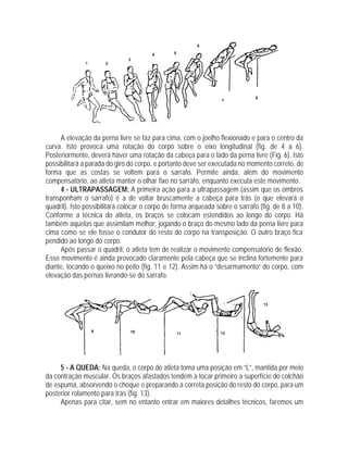 A elevação da perna livre se faz para cima, com o joelho flexionado e para o centro da
curva. Isto provoca uma rotação do corpo sobre o eixo longitudinal (fig. de 4 a 6).
Posteriormente, deverá haver uma rotação da cabeça para o lado da perna livre (Fig. 6). Isto
possibilitará a parada do giro do corpo, e portanto deve ser executada no momento correto, de
forma que as costas se voltem para o sarrafo. Permite ainda, além do movimento
compensatório, ao atleta manter o olhar fixo no sarrafo, enquanto executa este movimento.
4 - ULTRAPASSAGEM: A primeira ação para a ultrapassagem (assim que os ombros
transponham o sarrafo) é a de voltar bruscamente a cabeça para trás (o que elevará o
quadril). Isto possibilitará colocar o corpo de forma arqueada sobre o sarrafo (fig. de 8 a 10).
Conforme a técnica do atleta, os braços se colocam estendidos ao longo do corpo. Há
também aquelas que assimilam melhor, jogando o braço do mesmo lado da perna livre para
cima como se ele fosse o condutor do resto do corpo na transposição. O outro braço fica
pendido ao longo do corpo.
Após passar o quadril, o atleta tem de realizar o movimento compensatório de flexão.
Esse movimento é ainda provocado claramente pela cabeça que se inclina fortemente para
diante, tocando o queixo no peito (fig. 11 e 12). Assim há o “desarmamento” do corpo, com
elevação das pernas livrando-se do sarrafo.
5 - A QUEDA: Na queda, o corpo do atleta toma uma posição em “L”, mantida por meio
da contração muscular. Os braços afastados tendem a tocar primeiro a superfície do colchão
de espuma, absorvendo o choque e preparando a correta posição do resto do corpo, para um
posterior rolamento para trás (fig. 13).
Apenas para citar, sem no entanto entrar em maiores detalhes técnicos, faremos um
 