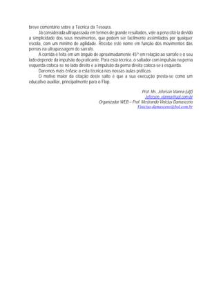 breve comentário sobre a Técnica da Tesoura.
Já considerada ultrapassada em termos de grande resultados, vale a pena citá-la devido
a simplicidade dos seus movimentos, que podem ser facilmente assimilados por qualquer
escola, com um mínimo de agilidade. Recebe este nome em função dos movimentos das
pernas na ultrapassagem do sarrafo.
A corrida é feita em um ângulo de aproximadamente 45º em relação ao sarrafo e o seu
lado depende da impulsão do praticante. Para esta técnica, o saltador com impulsão na perna
esquerda coloca-se no lado direito e a impulsão da perna direita coloca-se à esquerda.
Daremos mais ênfase a esta técnica nas nossas aulas práticas.
O motivo maior da citação deste salto é que a sua execução presta-se como um
educativo auxiliar, principalmente para o Flop.
Prof. Ms. Jéferson Vianna (ufjf)
Jeferson_vianna@uol.com.br
Organizador WEB – Prof. Mestrando Vinicius Damasceno
Vinicius-damasceno@bol.com.br
 