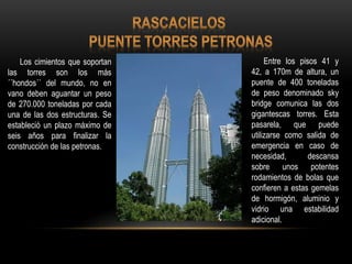 Los cimientos que soportan
las torres son los más
´´hondos´´ del mundo, no en
vano deben aguantar un peso
de 270.000 toneladas por cada
una de las dos estructuras. Se
estableció un plazo máximo de
seis años para finalizar la
construcción de las petronas.
Entre los pisos 41 y
42, a 170m de altura, un
puente de 400 toneladas
de peso denominado sky
bridge comunica las dos
gigantescas torres. Esta
pasarela, que puede
utilizarse como salida de
emergencia en caso de
necesidad, descansa
sobre unos potentes
rodamientos de bolas que
confieren a estas gemelas
de hormigón, aluminio y
vidrio una estabilidad
adicional.
 