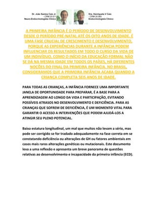 A PRIMEIRA INFÂNCIA É O PERÍODO DE DESENVOLVIMENTO
DESDE O PERÍODO PRÉ-NATAL ATÉ OS OITO ANOS DE IDADE. É
UMA FASE CRUCIAL DE CRESCIMENTO E DESENVOLVIMENTO,
PORQUE AS EXPERIÊNCIAS DURANTE A INFÂNCIA PODEM
INFLUENCIAR OS RESULTADOS EM TODO O CURSO DA VIDA DE
UM INDIVÍDUO. COMO O INÍCIO DA EDUCAÇÃO FORMAL NÃO
SE DÁ NA MESMA IDADE EM TODOS OS PAÍSES, HÁ DIFERENTES
NOÇÕES DO FINAL DA PRIMEIRA INFÂNCIA. NO BRASIL,
CONSIDERAMOS QUE A PRIMEIRA INFÂNCIA ACABA QUANDO A
CRIANÇA COMPLETA SEIS ANOS DE IDADE.
PARA TODAS AS CRIANÇAS, A INFÂNCIA FORNECE UMA IMPORTANTE
JANELA DE OPORTUNIDADE PARA PREPARAR, É A BASE PARA A
APRENDIZAGEM AO LONGO DA VIDA E PARTICIPAÇÃO, EVITANDO
POSSÍVEIS ATRASOS NO DESENVOLVIMENTO E DEFICIÊNCIA. PARA AS
CRIANÇAS QUE SOFREM DE DEFICIÊNCIA, É UM MOMENTO VITAL PARA
GARANTIR O ACESSO A INTERVENÇÕES QUE PODEM AJUDÁ-LOS A
ATINGIR SEU PLENO POTENCIAL.
Baixa estatura longitudinal, um mal que muitos não levam a sério, mas
pode ser corrigido se for tradado adequadamente na fase correta em se
constatando deficiência ou alterações de GH ou fatores ambientais em
casos mais raros alterações genéticas ou mutacionais. Este documento
leva a uma reflexão e apresenta um breve panorama de questões
relativas ao desenvolvimento e incapacidade da primeira infância (ECD).
 