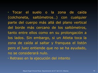 Tocar el suelo o la zona de caída (colchoneta, saltómetros…) con cualquier parte del cuerpo más allá del plano vertical del borde más cercano de los saltómetros, tanto entre ellos como en su prolongación a los lados. Sin embargo, si un Atleta toca la zona de caída al saltar y franquea el listón pero el Juez entiende que no se ha ayudado, no se considerará nulo. Retraso en la ejecución del intento Miguel Ángel Chicote Rivas. Departamento de E.F del I.E.S. Albariza 