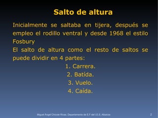 Salto de altura Inicialmente se saltaba en tijera, después se empleo el rodillo ventral y desde 1968 el estilo Fosbury El salto de altura como el resto de saltos se puede dividir en 4 partes: 1. Carrera. 2. Batída. 3. Vuelo. 4. Caída. Miguel Ángel Chicote Rivas. Departamento de E.F del I.E.S. Albariza 