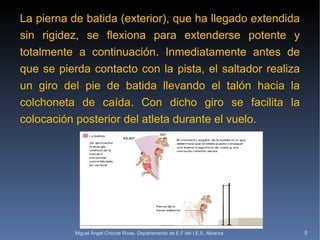 La pierna de batida (exterior), que ha llegado extendida sin rigidez, se flexiona para extenderse potente y totalmente a continuación. Inmediatamente antes de que se pierda contacto con la pista, el saltador realiza un giro del pie de batida llevando el talón hacia la colchoneta de caída. Con dicho giro se facilita la colocación posterior del atleta durante el vuelo. Miguel Ángel Chicote Rivas. Departamento de E.F del I.E.S. Albariza 