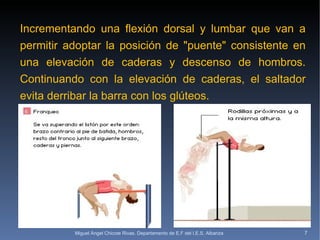 Incrementando una flexión dorsal y lumbar que van a permitir adoptar la posición de "puente" consistente en una elevación de caderas y descenso de hombros. Continuando con la elevación de caderas, el saltador evita derribar la barra con los glúteos. Miguel Ángel Chicote Rivas. Departamento de E.F del I.E.S. Albariza 