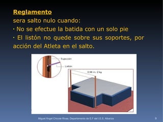 Reglamento sera salto nulo cuando:  No se efectue la batida con un solo pie El listón no quede sobre sus soportes, por acción del Atleta en el salto. Miguel Ángel Chicote Rivas. Departamento de E.F del I.E.S. Albariza 