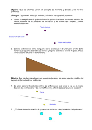 Objetivo: Que los alumnos utilicen el concepto de mediatriz y bisectriz para resolver
  problemas.

  Consigna: Organizados en equipo analicen y resuelvan los siguientes problemas.

  1. En una ciudad pequeña se quiere construir un quiosco que quede a la misma distancia del
     Palacio Nacional, de la Secretaría de Educación y del Edificio del Congreso, ¿dónde
     deberán construirlo?

                                        Palacio Nacional




Secretaría de Educación



                                                                 Edificio del Congreso



  2. Se tiene un terreno de forma triangular y se va a construir en él una fuente circular de tal
     manera que toque los tres lados del terreno y la parte restante se cubrirá de pasto. Dibuja
     cómo quedaría la fuente en dicho terreno.




  Objetivo: Que los alumnos apliquen sus conocimientos sobre las rectas y puntos notables del
  triángulo en la resolución de problemas.


  1. Se quiere construir la estación del tren de tal forma que esté sobre la vía y a la misma
     distancia del pueblo Arania y del pueblo Mosconia. ¿Dónde debe construirse la estación?

                                        Arania




                                                      Mosconia


  2. ¿Dónde se encuentra el centro de gravedad de estos tres cuerpos celestes de igual masa?
 