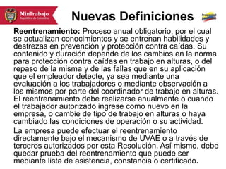 Nuevas Definiciones
Reentrenamiento: Proceso anual obligatorio, por el cual
se actualizan conocimientos y se entrenan habilidades y
destrezas en prevención y protección contra caídas. Su
contenido y duración depende de los cambios en la norma
para protección contra caídas en trabajo en alturas, o del
repaso de la misma y de las fallas que en su aplicación
que el empleador detecte, ya sea mediante una
evaluación a los trabajadores o mediante observación a
los mismos por parte del coordinador de trabajo en alturas.
El reentrenamiento debe realizarse anualmente o cuando
el trabajador autorizado ingrese como nuevo en la
empresa, o cambie de tipo de trabajo en alturas o haya
cambiado las condiciones de operación o su actividad.
La empresa puede efectuar el reentrenamiento
directamente bajo el mecanismo de UVAE o a través de
terceros autorizados por esta Resolución. Así mismo, debe
quedar prueba del reentrenamiento que puede ser
mediante lista de asistencia, constancia o certificado.
 