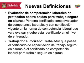 Nuevas Definiciones
• Evaluador de competencias laborales en
protección contra caídas para trabajo seguro
en alturas: Persona certificada como evaluador
de competencia laborales y con certificación
vigente en la norma de competencia laboral que
va a evaluar y debe estar certificado en el nivel
de entrenador.
• Trabajador autorizado: Trabajador que posee
el certificado de capacitación de trabajo seguro
en alturas ó el certificado de competencia
laboral para trabajo seguro en alturas.
 