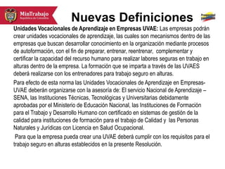 Nuevas Definiciones
Unidades Vocacionales de Aprendizaje en Empresas UVAE: Las empresas podrán
crear unidades vocacionales de aprendizaje, las cuales son mecanismos dentro de las
empresas que buscan desarrollar conocimiento en la organización mediante procesos
de autoformación, con el fin de preparar, entrenar, reentrenar, complementar y
certificar la capacidad del recurso humano para realizar labores seguras en trabajo en
alturas dentro de la empresa. La formación que se imparta a través de las UVAES
deberá realizarse con los entrenadores para trabajo seguro en alturas.
Para efecto de esta norma las Unidades Vocacionales de Aprendizaje en Empresas-
UVAE deberán organizarse con la asesoría de: El servicio Nacional de Aprendizaje –
SENA, las Instituciones Técnicas, Tecnológicas y Universitarias debidamente
aprobadas por el Ministerio de Educación Nacional, las Instituciones de Formación
para el Trabajo y Desarrollo Humano con certificado en sistemas de gestión de la
calidad para instituciones de formación para el trabajo de Calidad y las Personas
Naturales y Jurídicas con Licencia en Salud Ocupacional.
Para que la empresa pueda crear una UVAE deberá cumplir con los requisitos para el
trabajo seguro en alturas establecidos en la presente Resolución.
 