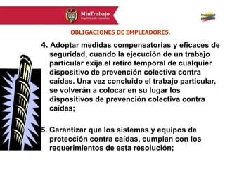 4. Adoptar medidas compensatorias y eficaces de
seguridad, cuando la ejecución de un trabajo
particular exija el retiro temporal de cualquier
dispositivo de prevención colectiva contra
caídas. Una vez concluido el trabajo particular,
se volverán a colocar en su lugar los
dispositivos de prevención colectiva contra
caídas;
5. Garantizar que los sistemas y equipos de
protección contra caídas, cumplan con los
requerimientos de esta resolución;
OBLIGACIONES DE EMPLEADORES.
 
