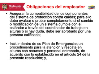 Obligaciones del empleador
• Asegurar la compatibilidad de los componentes
del sistema de protección contra caídas; para ello
debe evaluar o probar completamente si el cambio
o modificación de un sistema cumple con el
estándar a través del coordinador de trabajo en
alturas o si hay duda, debe ser aprobado por una
persona calificada;
• Incluir dentro de su Plan de Emergencias un
procedimiento para la atención y rescate en
alturas con recursos y personal entrenado, de
acuerdo con lo establecido en el artículo 24 de la
presente resolución; y,
 