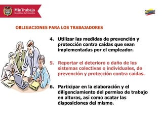 4. Utilizar las medidas de prevención y
protección contra caídas que sean
implementadas por el empleador.
5. Reportar el deterioro o daño de los
sistemas colectivas o individuales, de
prevención y protección contra caídas.
6. Participar en la elaboración y el
diligenciamiento del permiso de trabajo
en alturas, así como acatar las
disposiciones del mismo.
OBLIGACIONES PARA LOS TRABAJADORES
 