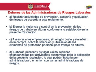Deberes de las Administradoras de Riesgos Laborales
• a) Realizar actividades de prevención, asesoría y evaluación
de riesgos de acuerdo a este reglamento.
• b) Ejercer la vigilancia y control en la prevención de los
riesgos de trabajo en alturas conforme a lo establecido en la
presente Resolución.
• c) Asesorar a los empleadores, sin ningún costo y sin influir
en la compra, sobre la selección y utilización de los
elementos de protección personal para trabajo en alturas.
• d) Elaborar, publicar y divulgar Guías Técnicas
estandarizadas por actividades económicas para la aplicación
de la presente resolución, lo cual podrán hacerlo por
administradora o en unión con varias administradoras de
riesgos.
 