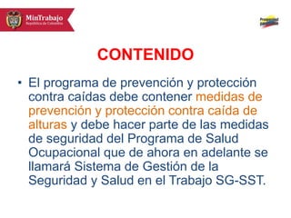 CONTENIDO
• El programa de prevención y protección
contra caídas debe contener medidas de
prevención y protección contra caída de
alturas y debe hacer parte de las medidas
de seguridad del Programa de Salud
Ocupacional que de ahora en adelante se
llamará Sistema de Gestión de la
Seguridad y Salud en el Trabajo SG-SST.
 