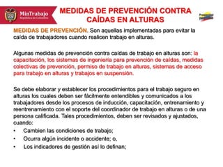 MEDIDAS DE PREVENCIÓN CONTRA
CAÍDAS EN ALTURAS
MEDIDAS DE PREVENCIÓN. Son aquellas implementadas para evitar la
caída de trabajadores cuando realicen trabajo en alturas.
Algunas medidas de prevención contra caídas de trabajo en alturas son: la
capacitación, los sistemas de ingeniería para prevención de caídas, medidas
colectivas de prevención, permiso de trabajo en alturas, sistemas de acceso
para trabajo en alturas y trabajos en suspensión.
Se debe elaborar y establecer los procedimientos para el trabajo seguro en
alturas los cuales deben ser fácilmente entendibles y comunicados a los
trabajadores desde los procesos de inducción, capacitación, entrenamiento y
reentrenamiento con el soporte del coordinador de trabajo en alturas o de una
persona calificada. Tales procedimientos, deben ser revisados y ajustados,
cuando:
• Cambien las condiciones de trabajo;
• Ocurra algún incidente o accidente; o,
• Los indicadores de gestión así lo definan;
 