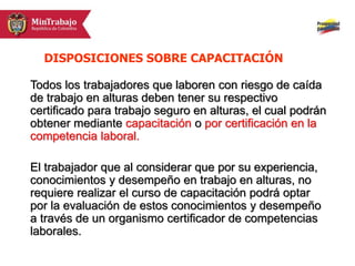 Todos los trabajadores que laboren con riesgo de caída
de trabajo en alturas deben tener su respectivo
certificado para trabajo seguro en alturas, el cual podrán
obtener mediante capacitación o por certificación en la
competencia laboral.
El trabajador que al considerar que por su experiencia,
conocimientos y desempeño en trabajo en alturas, no
requiere realizar el curso de capacitación podrá optar
por la evaluación de estos conocimientos y desempeño
a través de un organismo certificador de competencias
laborales.
DISPOSICIONES SOBRE CAPACITACIÓN
 