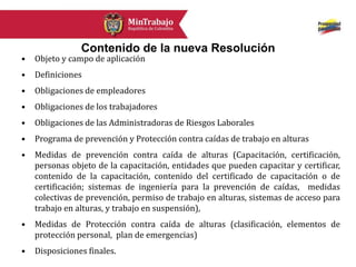 Contenido de la nueva Resolución
• Objeto y campo de aplicación
• Definiciones
• Obligaciones de empleadores
• Obligaciones de los trabajadores
• Obligaciones de las Administradoras de Riesgos Laborales
• Programa de prevención y Protección contra caídas de trabajo en alturas
• Medidas de prevención contra caída de alturas (Capacitación, certificación,
personas objeto de la capacitación, entidades que pueden capacitar y certificar,
contenido de la capacitación, contenido del certificado de capacitación o de
certificación; sistemas de ingeniería para la prevención de caídas, medidas
colectivas de prevención, permiso de trabajo en alturas, sistemas de acceso para
trabajo en alturas, y trabajo en suspensión),
• Medidas de Protección contra caída de alturas (clasificación, elementos de
protección personal, plan de emergencias)
• Disposiciones finales.
 