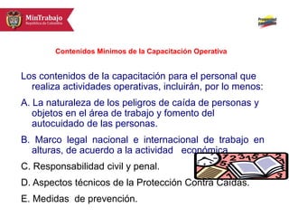 Los contenidos de la capacitación para el personal que
realiza actividades operativas, incluirán, por lo menos:
A. La naturaleza de los peligros de caída de personas y
objetos en el área de trabajo y fomento del
autocuidado de las personas.
B. Marco legal nacional e internacional de trabajo en
alturas, de acuerdo a la actividad económica.
C. Responsabilidad civil y penal.
D. Aspectos técnicos de la Protección Contra Caídas.
E. Medidas de prevención.
Contenidos Mínimos de la Capacitación Operativa
 