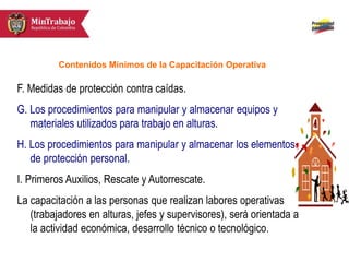 F. Medidas de protección contra caídas.
G. Los procedimientos para manipular y almacenar equipos y
materiales utilizados para trabajo en alturas.
H. Los procedimientos para manipular y almacenar los elementos
de protección personal.
I. Primeros Auxilios, Rescate y Autorrescate.
La capacitación a las personas que realizan labores operativas
(trabajadores en alturas, jefes y supervisores), será orientada a
la actividad económica, desarrollo técnico o tecnológico.
Contenidos Mínimos de la Capacitación Operativa
 