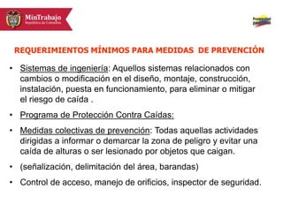 • Sistemas de ingeniería: Aquellos sistemas relacionados con
cambios o modificación en el diseño, montaje, construcción,
instalación, puesta en funcionamiento, para eliminar o mitigar
el riesgo de caída .
• Programa de Protección Contra Caídas:
• Medidas colectivas de prevención: Todas aquellas actividades
dirigidas a informar o demarcar la zona de peligro y evitar una
caída de alturas o ser lesionado por objetos que caigan.
• (señalización, delimitación del área, barandas)
• Control de acceso, manejo de orificios, inspector de seguridad.
REQUERIMIENTOS MÍNIMOS PARA MEDIDAS DE PREVENCIÓN
 