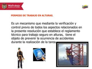 Es un mecanismo que mediante la verificación y
control previo de todos los aspectos relacionados en
la presente resolución que establece el reglamento
técnico para trabajo seguro en alturas, tiene el
objeto de prevenir la ocurrencia de accidentes
durante la realización de la tarea.
PERMISO DE TRABAJO EN ALTURAS.
 